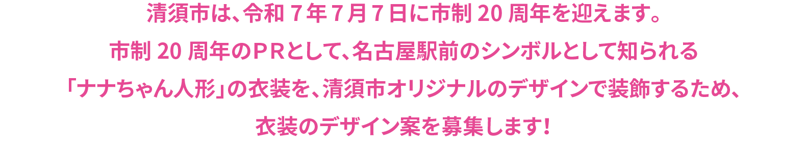 清須市は、令和7年7月7日に市制20周年を迎えます。市制20周年のＰＲとして、名古屋駅前のシンボルとして知られる「ナナちゃん人形」の衣装を、清須市オリジナルのデザインで装飾するため、衣装のデザイン案を募集します！