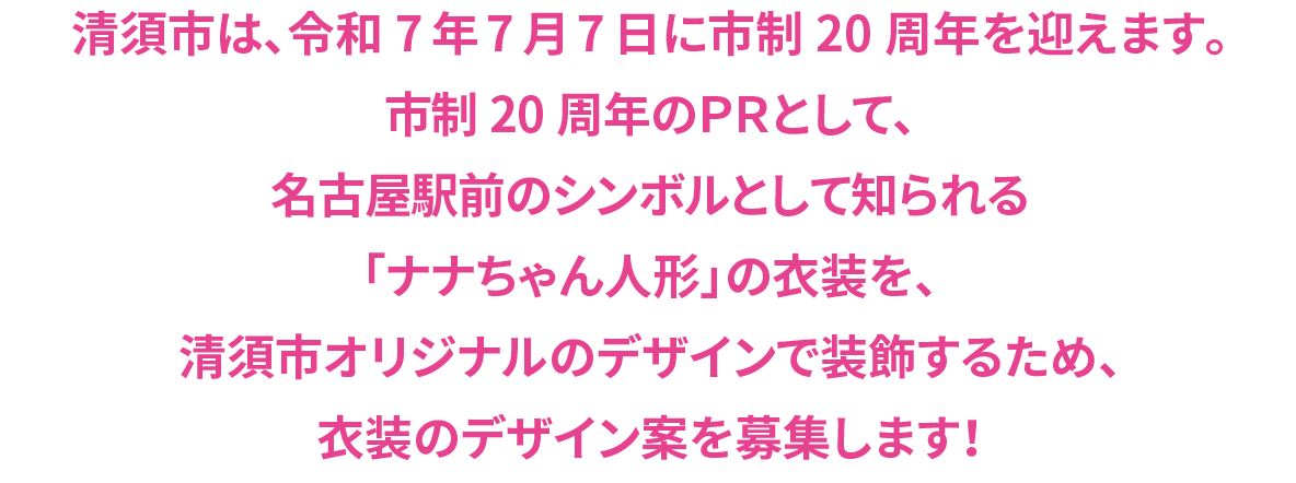 清須市は、令和7年7月7日に市制20周年を迎えます。市制20周年のＰＲとして、名古屋駅前のシンボルとして知られる「ナナちゃん人形」の衣装を、清須市オリジナルのデザインで装飾するため、衣装のデザイン案を募集します！