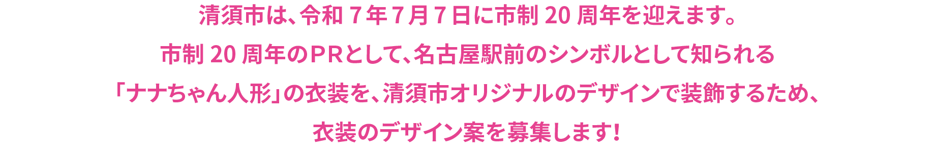 清須市は、令和7年7月7日に市制20周年を迎えます。市制20周年のＰＲとして、名古屋駅前のシンボルとして知られる「ナナちゃん人形」の衣装を、清須市オリジナルのデザインで装飾するため、衣装のデザイン案を募集します！